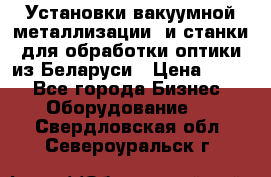 Установки вакуумной металлизации  и станки для обработки оптики из Беларуси › Цена ­ 100 - Все города Бизнес » Оборудование   . Свердловская обл.,Североуральск г.